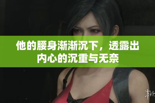 他的腰身渐渐沉下，透露出内心的沉重与无奈