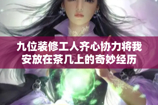 九位装修工人齐心协力将我安放在茶几上的奇妙经历