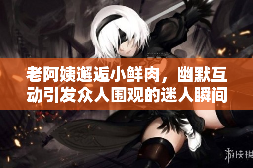 老阿姨邂逅小鲜肉，幽默互动引发众人围观的迷人瞬间