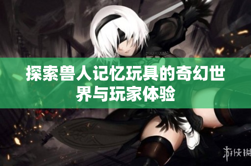 探索兽人记忆玩具的奇幻世界与玩家体验