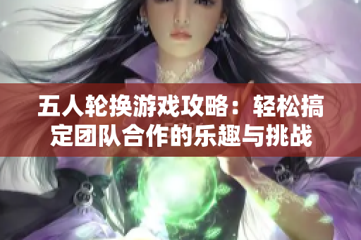 五人轮换游戏攻略：轻松搞定团队合作的乐趣与挑战