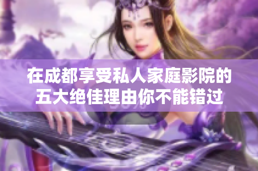 在成都享受私人家庭影院的五大绝佳理由你不能错过