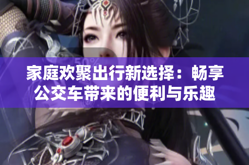家庭欢聚出行新选择：畅享公交车带来的便利与乐趣