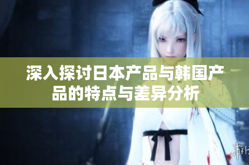 深入探讨日本产品与韩国产品的特点与差异分析