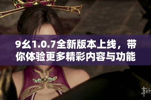 9幺1.0.7全新版本上线，带你体验更多精彩内容与功能