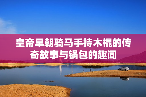 皇帝早朝骑马手持木棍的传奇故事与锅包的趣闻