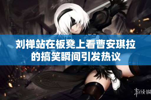 刘禅站在板凳上看曹安琪拉的搞笑瞬间引发热议
