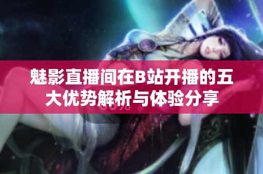 魅影直播间在B站开播的五大优势解析与体验分享
