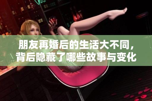朋友再婚后的生活大不同，背后隐藏了哪些故事与变化