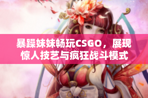 暴躁妹妹畅玩CSGO，展现惊人技艺与疯狂战斗模式