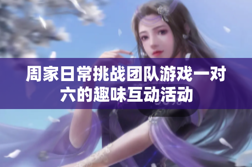 周家日常挑战团队游戏一对六的趣味互动活动