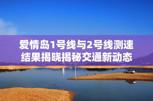 爱情岛1号线与2号线测速结果揭晓揭秘交通新动态