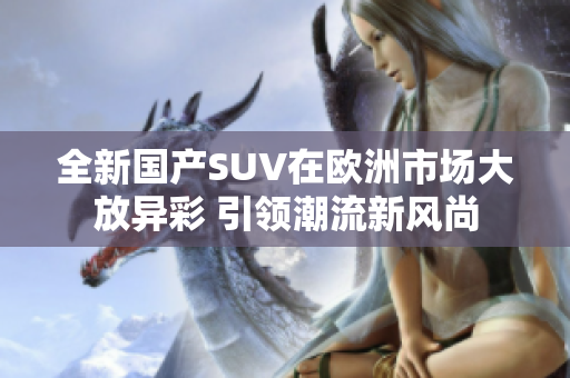 全新国产SUV在欧洲市场大放异彩 引领潮流新风尚