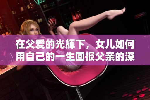 在父爱的光辉下，女儿如何用自己的一生回报父亲的深情厚谊