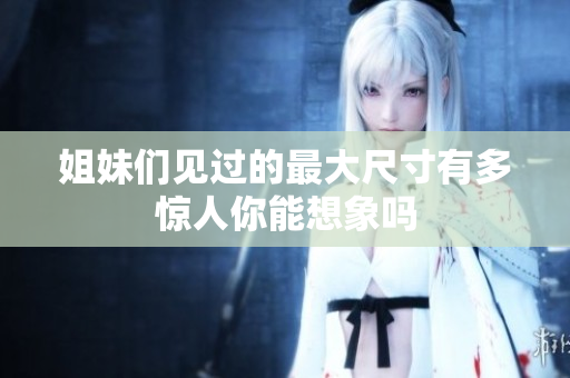 姐妹们见过的最大尺寸有多惊人你能想象吗