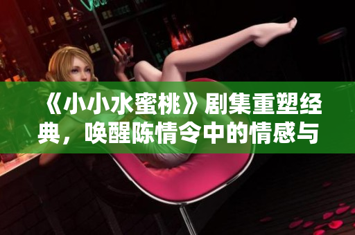 《小小水蜜桃》剧集重塑经典，唤醒陈情令中的情感与冒险之旅