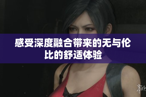 感受深度融合带来的无与伦比的舒适体验
