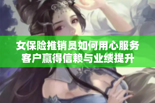 女保险推销员如何用心服务客户赢得信赖与业绩提升