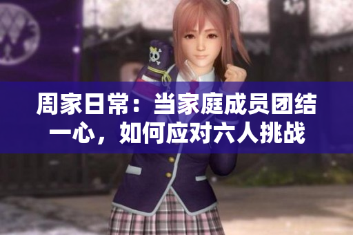 周家日常：当家庭成员团结一心，如何应对六人挑战