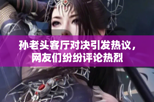 孙老头客厅对决引发热议，网友们纷纷评论热烈
