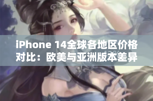 iPhone 14全球各地区价格对比：欧美与亚洲版本差异详解