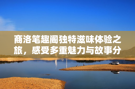 商洛笔趣阁独特滋味体验之旅，感受多重魅力与故事分享