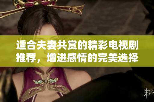 适合夫妻共赏的精彩电视剧推荐，增进感情的完美选择