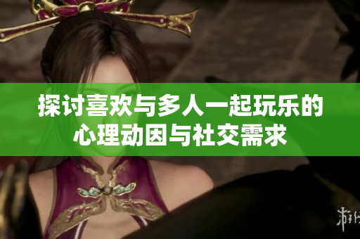 探讨喜欢与多人一起玩乐的心理动因与社交需求