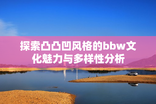 探索凸凸凹风格的bbw文化魅力与多样性分析