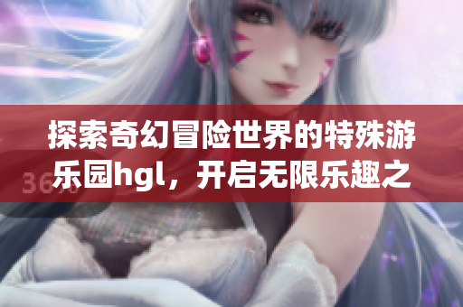 探索奇幻冒险世界的特殊游乐园hgl，开启无限乐趣之旅
