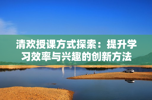 清欢授课方式探索：提升学习效率与兴趣的创新方法
