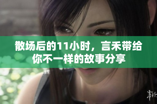 散场后的11小时，言禾带给你不一样的故事分享