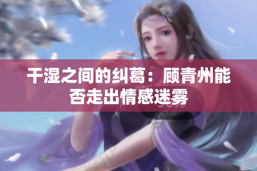 干湿之间的纠葛：顾青州能否走出情感迷雾