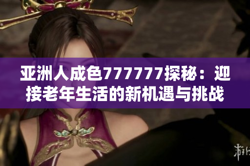亚洲人成色777777探秘：迎接老年生活的新机遇与挑战