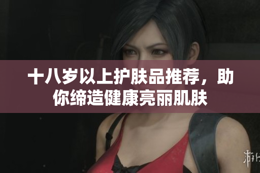 十八岁以上护肤品推荐，助你缔造健康亮丽肌肤