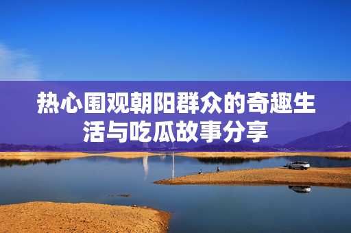 热心围观朝阳群众的奇趣生活与吃瓜故事分享