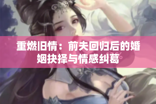 重燃旧情：前夫回归后的婚姻抉择与情感纠葛