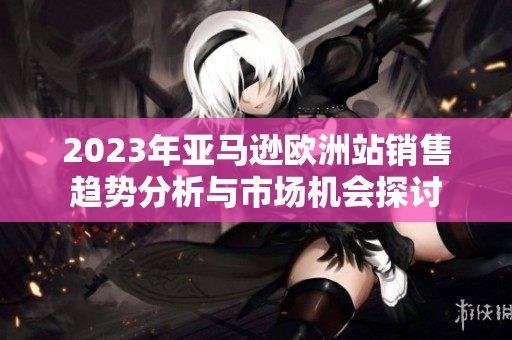 2023年亚马逊欧洲站销售趋势分析与市场机会探讨