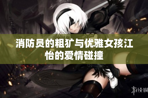 消防员的粗犷与优雅女孩江怡的爱情碰撞