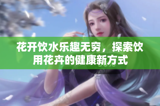 花开饮水乐趣无穷，探索饮用花卉的健康新方式