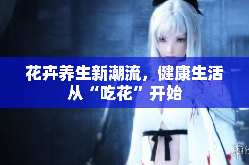 花卉养生新潮流，健康生活从“吃花”开始