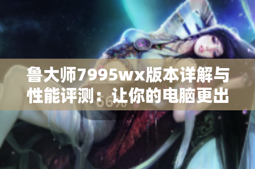 鲁大师7995wx版本详解与性能评测：让你的电脑更出色
