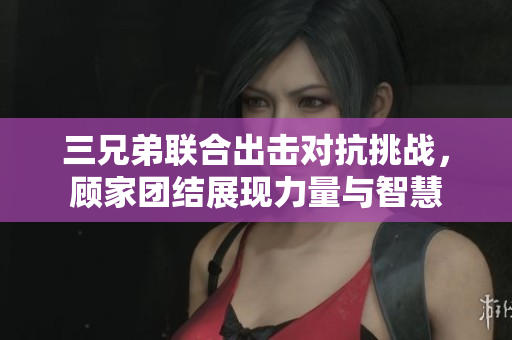 三兄弟联合出击对抗挑战，顾家团结展现力量与智慧