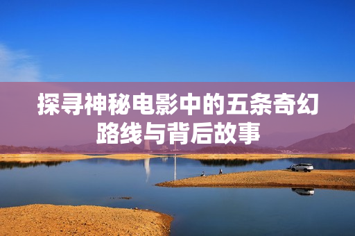 探寻神秘电影中的五条奇幻路线与背后故事
