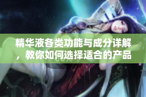 精华液各类功能与成分详解，教你如何选择适合的产品