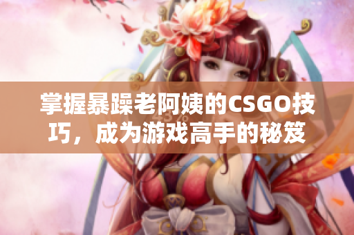 掌握暴躁老阿姨的CSGO技巧，成为游戏高手的秘笈