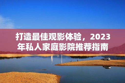 打造最佳观影体验，2023年私人家庭影院推荐指南