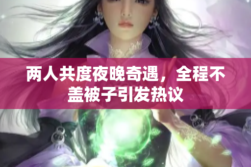 两人共度夜晚奇遇，全程不盖被子引发热议