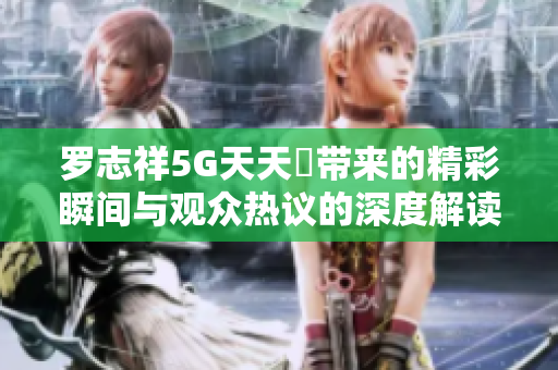 罗志祥5G天天奭带来的精彩瞬间与观众热议的深度解读