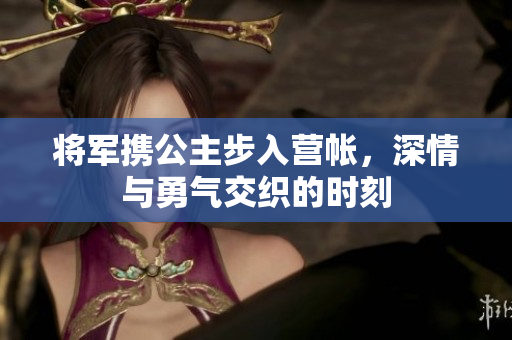 将军携公主步入营帐，深情与勇气交织的时刻